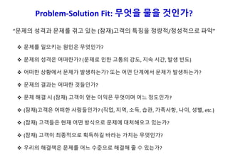 Problem-Solution Fit: 무엇을 물을 것인가?
 문제를 일으키는 원인은 무엇인가?
 문제의 성격은 어떠한가? (문제로 인한 고통의 강도, 지속 시간, 발생 빈도)
 어떠한 상황에서 문제가 발생하는가? 또는 어떤 단계에서 문제가 발생하는가?
 문제의 결과는 어떠한 것들인가?
 문제 해결 시 (잠재) 고객이 얻는 이익은 무엇이며 어느 정도인가?
 (잠재)고객은 어떠한 사람들인가? (직업, 지역, 소득, 습관, 가족사항, 나이, 성별, etc.)
 (잠재) 고객들은 현재 어떤 방식으로 문제에 대처해오고 있는가?
 (잠재) 고객이 최종적으로 획득하길 바라는 가치는 무엇인가?
 우리의 해결책은 문제를 어느 수준으로 해결해 줄 수 있는가?
“문제의 성격과 문제를 겪고 있는 (잠재)고객의 특징을 정량적/정성적으로 파악”
 
