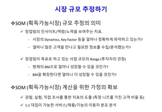 시장 규모 추정하기
SOM (획득가능시장) 규모 추정의 의미
 창업팀의 인사이트/역량/노력을 보여주는 지표.
- 시장의 Dynamics, Key Factor 등을 얼마나 정확하게 파악하고 있는가?
- 얼마나 많은 고객을 만나고 필요한 정보를 수집/분석했는가?
 창업팀이 목표로 하고 있는 사업 규모의 Range (투자자의 관점)
- 현재의 BM으로 얼마나 성장할 수 있을 것인가?
- BM을 확장한다면 얼마나 더 성장할 수 있을 것인가?
SOM (획득가능시장) 계산을 위한 가정의 확보
 관찰, 실험, 직접 조사를 통한 지표의 도출 (특정 니즈를 가진 고객 비율 등)
 1:1 대입이 가능한 서비스/제품/기능의 이용자 분포 분석
 