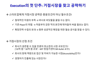 Execution의 첫 단추: 거점시장을 찾고 공략하기
 스타트업에게 거점시장 공략은 충분조건이 아닌 필수조건!
 거점시장의 선정 조건
 회사가 생존할 수 있을 만큼의 최소한의 시장 규모인가?
(‘10억 원 ~ 50억 원 규모’ - MIT 창업가센터 Bill Aullet 교수)
 회사의 현재 역량으로 접근 및 커버가 가능한 시장(Accessibility)인가?
 경쟁자가 진출해 있는 시장인가?
 절대적인 자원의 부족 → 버너로 바닷물을 끓일 수는 없다.
 기존 Player의 위협 → 처음부터 강한 적의 본진에 뛰어들어 싸울 필요는 없다.
 확장전략 수립의 토대 → 향후 성공적인 확장을 위한 필승 공식을 찾을 수 있다.
 