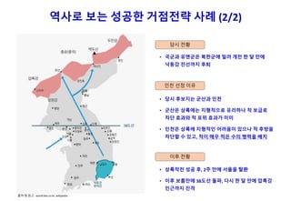 역사로 보는 성공한 거점전략 사례 (2/2)
• 국군과 유엔군은 북한군에 밀려 개전 한 달 만에
낙동강 전선까지 후퇴
당시 전황
인천 선정 이유
• 당시 후보지는 군산과 인천
• 군산은 상륙에는 지형적으로 유리하나 적 보급로
차단 효과와 적 포위 효과가 미미
• 인천은 상륙에 지형적인 어려움이 있으나 적 후방을
차단할 수 있고, 적이 매우 적은 수의 병력을 배치
이후 전황
• 상륙작전 성공 후, 2주 만에 서울을 탈환
• 이후 보름만에 38도선 돌파, 다시 한 달 만에 압록강
인근까지 진격
출처 및 참고 : world.kbs.co.kr, wikipedia
 