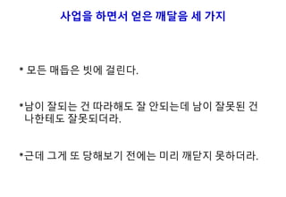 사업을 하면서 얻은 깨달음 세 가지
* 모든 매듭은 빗에 걸린다.
*남이 잘되는 건 따라해도 잘 안되는데 남이 잘못된 건
나한테도 잘못되더라.
*근데 그게 또 당해보기 전에는 미리 깨닫지 못하더라.
 