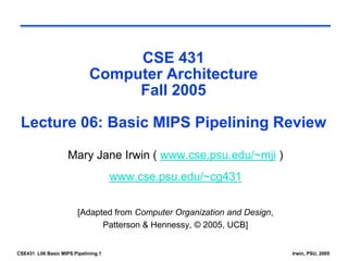 CSE431 L06 Basic MIPS Pipelining.1 Irwin, PSU, 2005
CSE 431
Computer Architecture
Fall 2005
Lecture 06: Basic MIPS Pipelining Review
Mary Jane Irwin ( www.cse.psu.edu/~mji )
www.cse.psu.edu/~cg431
[Adapted from Computer Organization and Design,
Patterson & Hennessy, © 2005, UCB]
 