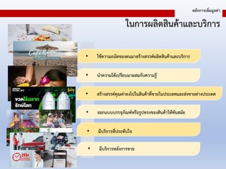 ในการผลิตสินค้าและบริการ
หลักการเพิ่มมูลค่า
• ใช้ความถนัดของตนมาสร้างสรรค์ผลิตสินค้าและบริการ
• นาความได้เปรียบมาผสมกับความรู้
• สร้างสรรค์คุณค่าลงไปในสินค้าที่ขายในประเทศและส่งขายต่างประเทศ
• ออกแบบบรรจุภัณฑ์หรือรูปทรงของสินค้าให้ทันสมัย
• มีบริการที่ประทับใจ
• มีบริการหลังการขาย
 