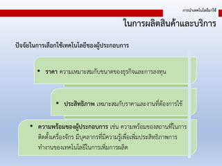 ในการผลิตสินค้าและบริการ
การนาเทคโนโลยีมาใช้
• ความพร้อมของผู้ประกอบการ เช่น ความพร้อมของสถานที่ในการ
ติดตั้งเครื่องจักร มีบุคลากรที่มีความรู้เพื่อเพิ่มประสิทธิภาพการ
ทางานของเทคโนโลยีในการเพิ่มการผลิต
• ราคา ความเหมาะสมกับขนาดของธุรกิจและการลงทุน
• ประสิทธิภาพ เหมาะสมกับราคาและงานที่ต้องการใช้
ปัจจัยในการเลือกใช้เทคโนโลยีของผู้ประกอบการ
 