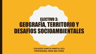 ELECTIVO 3:
GEOGRAFÍA, TERRITORIO Y
DESAFÍOS SOCIOAMBIENTALES
COLEGIO SANTA MARTA 2023
PROFESORA: IRMA BELTRÁN
 