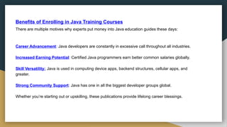 Benefits of Enrolling in Java Training Courses
There are multiple motives why experts put money into Java education guides these days:
Career Advancement: Java developers are constantly in excessive call throughout all industries.
Increased Earning Potential: Certified Java programmers earn better common salaries globally.
Skill Versatility: Java is used in computing device apps, backend structures, cellular apps, and
greater.
Strong Community Support: Java has one in all the biggest developer groups global.
Whether you’re starting out or upskilling, these publications provide lifelong career blessings.
 
