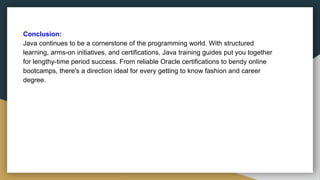 Conclusion:
Java continues to be a cornerstone of the programming world. With structured
learning, arms-on initiatives, and certifications, Java training guides put you together
for lengthy-time period success. From reliable Oracle certifications to bendy online
bootcamps, there's a direction ideal for every getting to know fashion and career
degree.
 