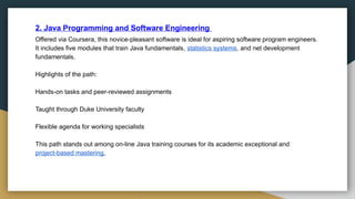 2. Java Programming and Software Engineering
Offered via Coursera, this novice-pleasant software is ideal for aspiring software program engineers.
It includes five modules that train Java fundamentals, statistics systems, and net development
fundamentals.
Highlights of the path:
Hands-on tasks and peer-reviewed assignments
Taught through Duke University faculty
Flexible agenda for working specialists
This path stands out among on-line Java training courses for its academic exceptional and
project-based mastering.
 