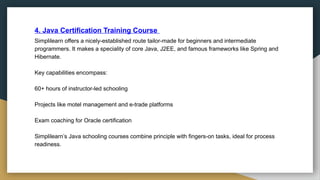 4. Java Certification Training Course
Simplilearn offers a nicely-established route tailor-made for beginners and intermediate
programmers. It makes a speciality of core Java, J2EE, and famous frameworks like Spring and
Hibernate.
Key capabilities encompass:
60+ hours of instructor-led schooling
Projects like motel management and e-trade platforms
Exam coaching for Oracle certification
Simplilearn’s Java schooling courses combine principle with fingers-on tasks, ideal for process
readiness.
 