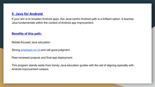 5. Java for Android
If your aim is to broaden Android apps, this Java-centric Android path is a brilliant option. It teaches
Java fundamentals within the context of Android app improvement.
Benefits of this path:
Mobile-focused Java education
Strong emphasis on UI and cell good judgment
Peer-reviewed projects and final app deployment
This program stands aside from trendy Java education guides with the aid of aligning specially with
Android improvement careers.
 