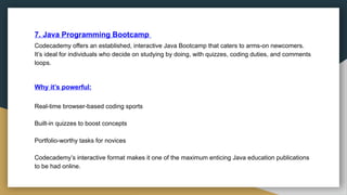 7. Java Programming Bootcamp
Codecademy offers an established, interactive Java Bootcamp that caters to arms-on newcomers.
It’s ideal for individuals who decide on studying by doing, with quizzes, coding duties, and comments
loops.
Why it’s powerful:
Real-time browser-based coding sports
Built-in quizzes to boost concepts
Portfolio-worthy tasks for novices
Codecademy’s interactive format makes it one of the maximum enticing Java education publications
to be had online.
 