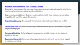 How to Choose the Best Java Training Course
Selecting the proper course relies upon your dreams, experience, and preferred mastering style. Here’s
what to recall whilst comparing Java schooling publications:
Beginner vs. Advanced Content: Beginners need to start with middle Java, while experienced coders
may additionally search for superior frameworks.
Project-Based Learning: Choose a path that consists of actual-world tasks to build your portfolio.
Certification Value: Courses that prepare you for enterprise-recognized certifications carry more
weight with employers.
Format and Flexibility: Opt for self-paced in case you need schedule freedom, or stay classes for
actual-time steerage.
Support and Mentorship: Some Java schooling guides consist of community boards, mentor support,
or profession counseling.
 
