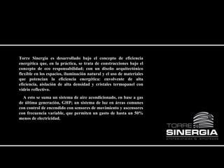 Torre Sinergia es desarrollado bajo el concepto de eficiencia 
energética que, en la práctica, se trata de construcciones bajo el 
concepto de eco responsabilidad; con un diseño arquitectónico 
flexible en los espacios, iluminación natural y el uso de materiales 
que potencian la eficiencia energética: envolvente de alta 
eficiencia, aislación de alta densidad y cristales termopanel con 
vidrio reflectivo. 
A esto se suma un sistema de aire acondicionado, en base a gas 
de última generación, GHP; un sistema de luz en áreas comunes 
con control de encendido con sensores de movimiento y ascensores 
con frecuencia variable, que permiten un gasto de hasta un 50% 
menos de electricidad. 
 