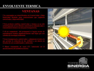 ENVOLVENTE TERMICA 
VENTANAS 
 Se contemplan en cristal Pirolítico de Control Solar y Baja 
Emisividad diseñado para construcciones que requieren 
control solar y baja emisividad. 
 Este producto combina control solar y térmico en un sólo 
cristal logrando así un eficiente control de la radiación solar y 
transmitancia térmica con una gran transparencia. 
 Al ser componente del termopanel se logran niveles de 
transmitancia térmica significativamente más bajos que con 
cristales de tecnología tradicional. 
 Gran transparencia, control solar y aislamiento térmico, lo 
que permite la reducción de luz artificial y un ahorro en 
términos de aire acondicionado y calefacción. 
 Menor transmisión de rayos UV, reduciendo así el 
decoloramiento del mobiliario interior. 
 