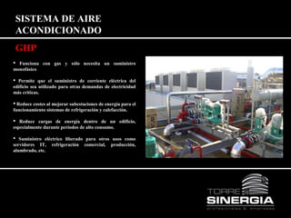 SISTEMA DE AIRE 
ACONDICIONADO 
GHP 
 Funciona con gas y sólo necesita un suministro 
monofásico 
 Permite que el suministro de corriente eléctrica del 
edificio sea utilizado para otras demandas de electricidad 
más críticas. 
 Reduce costes al mejorar subestaciones de energía para el 
funcionamiento sistemas de refrigeración y calefacción. 
 Reduce cargas de energía dentro de un edificio, 
especialmente durante periodos de alto consumo. 
 Suministro eléctrico liberado para otros usos como 
servidores IT, refrigeración comercial, producción, 
alumbrado, etc. 
 