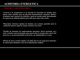 AUDITORIA ENERGETICA 
MIRANDA Y NASI CONSULTORES 
Asesoría a la Arquitectura en la selección de materiales de fachada tanto 
opacos como vidriados para un adecuado funcionamiento energético. Balance 
económico entre espesores de aislación y gasto de energía anual, determinando 
los espesores de aislación óptimos para cada muro, piso, cielo o techo 
Determinar aberturas óptimas de fachada, con ventanas operables para la 
ventilación natural, según los vientos reinantes en la zona. 
Estudio de elementos de sombreamiento (parasoles, aleros, persianas, etc.) 
tanto verticales como horizontales para aprovechar la energía solar a favor del 
proyecto, ya sea incorporándola en invierno o no admitiéndola en verano. 
Diseño de muros cortinas simples o de doble piel con sus respectivos elementos 
de control para disminuir el uso de la climatización artificial. 
 