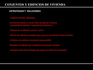 CONJUNTOS Y EDIFICIOS DE VIVIENDA 
ESTRATEGIAS Y SOLUCIONES 
- Análisis Térmico Dinámico 
-Envolvente térmica exterior libre de puentes térmicos 
( desarrollo de detalles / economía de soluciones ) 
- Sistema de ventilación pasiva / activo 
- Diseño de soluciones acústicas que generar un máximo confort acústico 
- Griferías un mínimo consumo de agua potable 
-Decisiones de diseño que maximicen la ganancia térmica. 
- Incorporación de tecnologías que apoyen la eficiencia energética 
 