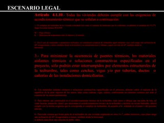 ESCENARIO LEGAL 
Artículo 4.1.10.- Todas las viviendas deberán cumplir con las exigencias de 
acondicionamiento térmico que se señalan a continuación: 
1.- El complejo de techumbre de la vivienda, entendido éste como el conjunto de elementos que la conforman, en adelante el complejo de (*) (**) 
Según la norma térmica NCh 849: 
W = Flujo térmico. 
K = Diferencia de temperatura entre el interior y el exterior. 
2.- En el caso de mansardas o paramentos inclinados, se considerará complejo de techumbre aquel elemento cuyo cielo tenga una inclinación de 
60º sexagesimales o menos medidos desde la horizontal y se considerará muro o tabique a aquel con más de 60º, medidos desde la 
horizontal. 
3.- Para minimizar la ocurrencia de puentes térmicos, los materiales 
aislantes térmicos o soluciones constructivas especificadas en el 
proyecto, sólo podrán estar interrumpidos por elementos estructurales de 
la techumbre, tales como cerchas, vigas y/o por tuberías, ductos o 
cañerías de las instalaciones domiciliarias. 
4.- Los materiales aislantes térmicos o soluciones constructivas especificadas en el proyecto, deberán cubrir el máximo de la 
superficie de la parte superior de los muros, tales como cadenas, vigas, soleras, conformando un elemento continuo por todo el 
contorno de los muros perimetrales. 
5.- Para obtener una continuidad en el acondicionamiento térmico de la techumbre, todo muro o tabique que sea parte de ésta, tal 
como lucarna, antepecho, dintel, que interrumpa el acondicionamiento térmico de la techumbre y delimite un recinto habitable, deberá 
cumplir con la misma exigencia que le corresponda al complejo de techumbre, de acuerdo a lo señalado en el punto 1 del presente 
artículo. 
6.- Para toda ventana que forme parte de la techumbre de una vivienda emplazada en zona 3 a 7, ambas inclusives, cuyo plano tenga 
una inclinación de 60º sexagesimales o menos, medidos desde la horizontal, 
se deberá especificar una solución de doble vidrio. 
 