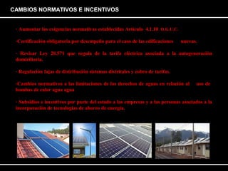 CAMBIOS NORMATIVOS E INCENTIVOS 
- Aumentar las exigencias normativas establecidas Artículo 4.1.10. O.G.U.C. 
-Certificación obligatoria por desempeño para el caso de las edificaciones nuevas. 
- Revisar Ley 20.571 que regula de la tarifa eléctrica asociada a la autogeneración 
domiciliaria. 
- Regulación fajas de distribución sistemas distritales y cobro de tarifas. 
-Cambios normativos a las limitaciones de los derechos de aguas en relación al uso de 
bombas de calor agua agua 
- Subsidios e incentivos por parte del estado a las empresas y a las personas asociados a la 
incorporación de tecnologías de ahorro de energía. 
 