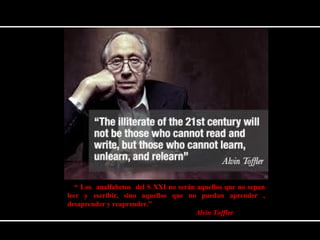“ Los analfabetos del S XXI no serán aquellos que no sepan 
leer y escribir, sino aquellos que no puedan aprender , 
desaprender y reaprender.” 
Alvin Toffler 
 