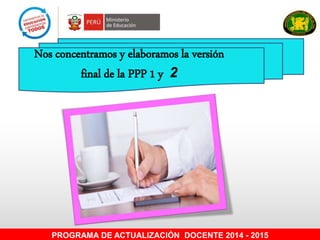 Nos concentramos y elaboramos la versión
final de la PPP 1 y 2
PROGRAMA DE ACTUALIZACIÓN DOCENTE 2014 - 2015
 