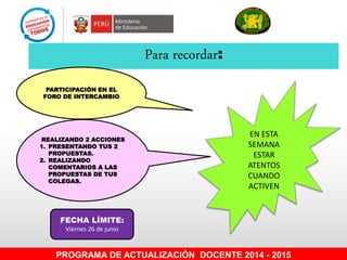 Para recordar:
FECHA LÍMITE:
Viernes 26 de junio
PROGRAMA DE ACTUALIZACIÓN DOCENTE 2014 - 2015
PARTICIPACIÓN EN EL
FORO DE INTERCAMBIO
REALIZANDO 2 ACCIONES
1. PRESENTANDO TUS 2
PROPUESTAS.
2. REALIZANDO
COMENTARIOS A LAS
PROPUESTAS DE TUS
COLEGAS.
EN ESTA
SEMANA
ESTAR
ATENTOS
CUANDO
ACTIVEN
 