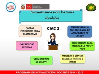 Sistematizamos sobre los temas
abordados
MUSEO SIN GUÍA
CON SECUENCIA DE
ACTIVIDADES DE
LAS PPP
TAREAS
PENDIENTES EN LA
PLATAFORMA
EXPERIENCIAS
EXITOSAS
MOSTRAR Y CONTAR
Suspenso, misterio e
intriga
VERSIÓN FINAL
DE LAS PPP
PROGRAMA DE ACTUALIZACIÓN DOCENTE 2014 - 2015
CIAC 2
SUGERENCIAS PARA
MEJORAR LA PPP1 Y
PPP2
 
