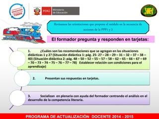 PROGRAMA DE ACTUALIZACIÓN DOCENTE 2014 - 2015
El formador pregunta y responden en tarjetas:
Revisamos las orientaciones que propone el módulo en la secuencia de
acciones de la PPP1 y 2
1. ¿Cuáles son las recomendaciones que se agregan en las situaciones
didácticas 1 y 2? (Situación didáctica 1: pág. 25- 27 – 28 – 29 – 31 – 32 – 37 – 38 –
40) (Situación didáctica 2: pág. 48 – 50 – 52 – 55 – 57 – 58 – 62 – 65 – 66 – 67 – 69
– 70 – 73 – 74 – 75 – 76 – 77 – 78) Establecer relación con condiciones para el
aprendizaje)
2. Presentan sus respuestas en tarjetas.
3. Socializan en plenaria con ayuda del formador centrando el análisis en el
desarrollo de la competencia literaria.
 