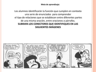22
Meta de aprendizaje:
Los alumnos identificarán la función que cumplen en contexto
una serie de enunciados para comprender
el tipo de relaciones que se establecen entre diferentes partes
de una misma oración, entre oraciones o párrafos.
SUBRAYA LOS CONECTORES QUE IDENTIFIQUES EN LAS
SIGUIENTES IMÁGENES
