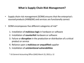 What is Supply Chain Risk Management?


• Supply chain risk management (SCRM) ensures that the enterprise’s
  sourced products (HW&SW) and services are functionally correct

• SCRM encompasses five different categories of risk*

    1. Installation of malicious logic in hardware or software
    2. Installation of counterfeit hardware or software
    3. Failure or disruption in the production or distribution of a critical
       product or service
    4. Reliance upon a malicious or unqualified supplier
    5. Installation of unintentional vulnerabilities

    * US General Accounting Office (GAO) March 23, 2012 p. 12
 