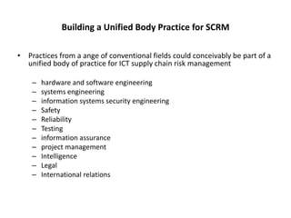 Building a Unified Body Practice for SCRM

• Practices from a ange of conventional fields could conceivably be part of a
  unified body of practice for ICT supply chain risk management

    –   hardware and software engineering
    –   systems engineering
    –   information systems security engineering
    –   Safety
    –   Reliability
    –   Testing
    –   information assurance
    –   project management
    –   Intelligence
    –   Legal
    –   International relations
 