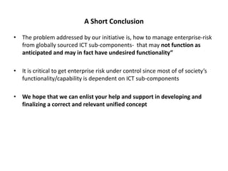 A Short Conclusion

• The problem addressed by our initiative is, how to manage enterprise-risk
  from globally sourced ICT sub-components- that may not function as
  anticipated and may in fact have undesired functionality”

• It is critical to get enterprise risk under control since most of of society’s
  functionality/capability is dependent on ICT sub-components

• We hope that we can enlist your help and support in developing and
  finalizing a correct and relevant unified concept
 