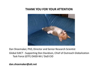 THANK YOU FOR YOUR ATTENTION




Dan Shoemaker, PhD, Director and Senior Research Scientist
Global EdICT - Supporting Don Davidson, Chief of Outreach Globalization
   Task Force (GTF) OASD-NII / DoD CIO

dan.shoemaker@att.net
 