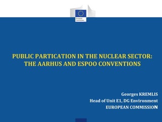 PUBLIC PARTICATION IN THE NUCLEAR SECTOR:
THE AARHUS AND ESPOO CONVENTIONS
Georges KREMLIS
Head of Unit E1, DG Environment
EUROPEAN COMMISSION
 