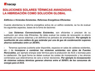 SOLUCIONES SOLARES TÉRMICAS AVANZADAS.
LA HIBRIDACIÓN COMO SOLUCIÓN GLOBAL
Edificios o Viviendas Existentes. Reformas Energéticas Eficientes:
Cuando abordamos la reforma energética activa de un edifico existente, se ha de evaluar
los siguientes aspectos, bases de la toma de daciones:
- Los Sistemas Convencionales Existentes, son eficientes o precisan de su
sustitución por otros más Eficientes. Se debe evaluar los costes de renovación vs ahorro
estimado con nuevos sistemas y en definitiva los periodos de amortización. Por ejemplo la
sustitución de una caldera de gas estándar por una de gas de condensación supones
ahorros estimados entre un 20/30%.
- Tenemos opciones (cubierta solar disponible, espacios en salas de calderas existentes,
etc…) de incorporar o combinar los sistemas existentes con otros de Fuentes
Renovables, por ejemplo energía solar térmica para la producción de ACS o biomasa para
la calefacción. De igual forma se deben evaluar los costes de incorporación y los ahorros
combinados que obtendríamos de cara a tomar decisiones. Por ejemplo la incorporación
de sistemas solares térmicos generan ahorros entre el 50/60% de los consumos de
energía para el ACS.
 