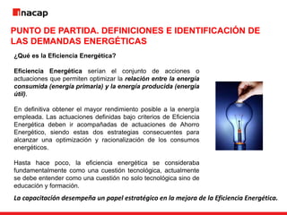 PUNTO DE PARTIDA. DEFINICIONES E IDENTIFICACIÓN DE
LAS DEMANDAS ENERGÉTICAS
¿Qué es la Eficiencia Energética?
Eficiencia Energética serían el conjunto de acciones o
actuaciones que permiten optimizar la relación entre la energía
consumida (energía primaria) y la energía producida (energía
útil).
En definitiva obtener el mayor rendimiento posible a la energía
empleada. Las actuaciones definidas bajo criterios de Eficiencia
Energética deben ir acompañadas de actuaciones de Ahorro
Energético, siendo estas dos estrategias consecuentes para
alcanzar una optimización y racionalización de los consumos
energéticos.
Hasta hace poco, la eficiencia energética se consideraba
fundamentalmente como una cuestión tecnológica, actualmente
se debe entender como una cuestión no solo tecnológica sino de
educación y formación.
La capacitación desempeña un papel estratégico en la mejora de la Eficiencia Energética.
 