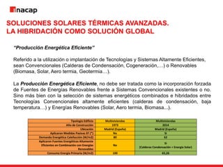 SOLUCIONES SOLARES TÉRMICAS AVANZADAS.
LA HIBRIDACIÓN COMO SOLUCIÓN GLOBAL
“Producción Energética Eficiente”
Referido a la utilización o implantación de Tecnologías y Sistemas Altamente Eficientes,
sean Convencionales (Calderas de Condensación, Cogeneración,…) o Renovables
(Biomasa, Solar, Aero termia, Geotermia…).
La Producción Energética Eficiente, no debe ser tratada como la incorporación forzada
de Fuentes de Energías Renovables frente a Sistemas Convencionales existentes o no.
Sino más bien con la selección de sistemas energéticos combinados e hibridados entre
Tecnologías Convencionales altamente eficientes (calderas de condensación, baja
temperatura…) y Energías Renovables (Solar, Aero termia, Biomasa...).
Tipología Edificio Multiviviendas Multiviviendas
Año de Construcción 1973 2014
Ubicación Madrid (España) Madrid (España)
Aplicaron Medidas Pasivas EF (*) No Si
Demanda Energética Calefacción (W/m2) 80 62
Aplicaron Fuentes Energéticas Altamente
Eficientes en Combinación con Energías
Renovables
No
Si
(Calderas Condensación + Energía Solar)
Consumo Energía Primaria (W/m2) 100 65,26
 