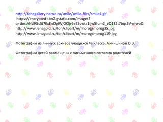 http://fonegallery.narod.ru/smile/smile.files/smile4.gif
https://encrypted-tbn2.gstatic.com/images?
q=tbn:ANd9GcSJ7ExEnOgIWjOCljr6eE5outa1ijw5fum2_zQ1E2t7bqs5V-mwoQ
http://www.lenagold.ru/fon/clipart/m/morog/morog35.jpg
http://www.lenagold.ru/fon/clipart/m/morog/morog119.jpg
Фотографии из личных архивов учащихся 4а класса, Акиншиной О.Э.
Фотографии детей размещены с письменного согласия родителей
 