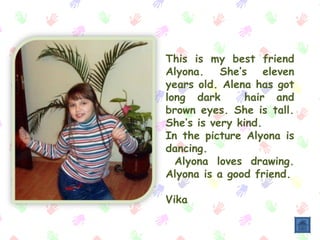 This is my best friend
Alyona. She’s eleven
years old. Alena has got
long dark hair and
brown eyes. She is tall.
Shе’s is very kind.
In the picture Alyona is
dancing.
Alyona loves drawing.
Alyona is a good friend.
Vika
 