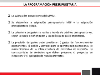 LA PROGRAMACIÓN PRESUPUESTARIA
 Se sujeta a las proyecciones del MMM.
 Se determina la asignación presupuestaria MEF y la asignación
presupuestaria Pliego.
 La cobertura de gastos se realiza a través de créditos presupuestarios,
según la escala de prioridades y las políticas de gasto priorizadas.
 La previsión de gastos debe considerar: i) gastos de funcionamiento
permanentes, ii) bienes y servicios para la operatividad institucional, iii)
mantenimiento de la infraestructura de proyectos de inversión, iv)
contrapartidas de contratos que deban preverse; v) proyectos en
ejecución; y vi) ejecución de nuevos proyectos.
 