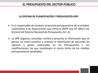 LA OFICINA DE PLANIFICACIÓN Y PRESUPUESTO-OPP
 Es la responsable de conducir el proceso presupuestario de la entidad,
sujetándose a las disposiciones que emita la DGPP (Ley Nº 28411 Ley
General del Sistema Nacional de Presupuesto, Art. 6).
 La OPP organiza, consolida, verifica y presenta la información que se
genere así como coordina y controla la información de ejecución de
ingresos y gastos autorizados en los Presupuestos y sus
modificaciones, los que constituyen el marco límite de los créditos
presupuestarios aprobados.
EL PRESUPUESTO DEL SECTOR PÚBLICO
 