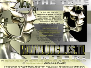THE TRUE HI, THIS THIS SITE HAS MANAGEMENT KNOWLEDGES OF INTELLIGENCE ABOUT MY LIFE AND MORE OF 189 COUNTRIES AROUND THE WORLD, INCLUDED HOLLYWOOD, AWARDS, GRAMMYS, GOLDEN GLOBES, SCREEN ACTOR, ETC.  1º).   http://www.uncd.es.tl   2º).   http://www.uncd.webstarts.com   3º).   http://1979ok.blogspot.com   4º).   http://www.1okes.tl   THIS SITE HAS MANAGEMENT KNOWLEDGES OF INTELLIGENCE ABOUT MORE 189 COUNTRIES AROUND THE WORLD..... ENTER: 1º).   http://www.uncd.es.tl   2º).   http://www.uncd.webstarts.com   3º).   http://1979ok.blogspot.com   4º).   http://www.1okes.tl   (ENGLISH & SPANISH) IF YOU WANT TO KNOW MORE ABOUT OF THIS, ENTER TO THIS SITE FOR ORDER. 