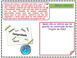 Meus valores
Valores são crenças e convicções suas sobre o que é mais
importante para você. São uma espécie de princípio, ou
seja, condutas e atitudes que você não negocia por nad a,
e normalmente define o que você acha certo ou errado,
bom ou mau. Exemplos de valores: honestidade,
generosidade, justiça, amor, paz, respeito, etc. Cite
abaixo quais os seus valores. Lembre-se que eles são
inegociáveis e devem fazer parte de cada conduta sua e
cada ação rumo à concretização do seu projeto de vida.
Quais são os valores que me
guiarão na construção do meu
Projeto de Vida?
 