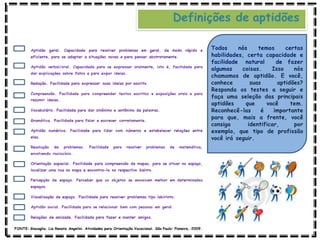 Definições de aptidões
Todos nós temos certas
habilidades, certa capacidade e
facilidade natural de fazer
algumas coisas. Isso nós
chamamos de aptidão. E você,
conhece suas aptidões?
Responda os testes a seguir e
faça uma seleção das principais
aptidões que você tem.
Reconhecê-las é importante
para que, mais a frente, você
consiga identificar, por
exemplo, que tipo de profissão
você irá seguir.
FONTE: Giacaglia, Lia Renata Angelini. Atividades para Orientação Vocacional. São Paulo: Pioneira, 2009.
 