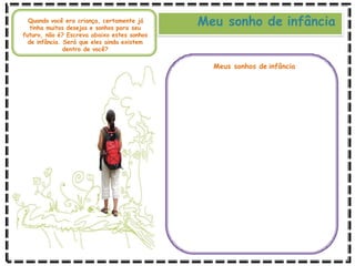 Meu sonho de infância
Quando você era criança, certamente já
tinha muitos desejos e sonhos para seu
futuro, não é? Escreva abaixo estes sonhos
de infância. Será que eles ainda existem
dentro de você?
Meus sonhos de infância
 