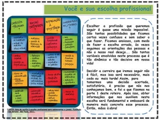 Você e sua escolha profissional
Escolher a profissão que queremos
seguir é quase uma missão impossível.
São tantas possibilidades que ficamos
certas vezes confusos e sem saber o
que fazer. Ficamos ansiosos, com medo
de fazer a escolha errada, às vezes
seguimos as orientações das pessoas e
não o nosso real desejo... São tantas
variáveis envolvidas neste processo que é
tão dinâmico e tão decisivo em nossa
vida!
Decidir a carreira que iremos seguir não
é fácil, mas isso será necessário, mais
cedo ou mais tarde! Assim, para
tomarmos uma decisão acertada,
satisfatória, é preciso que nós nos
conheçamos bem, e foi o que fizemos na
parte 1 deste roteiro. Após isso, obter
informações que nos auxiliem nesta
escolha será fundamental e embasará de
maneira mais concreta esse processo.
Então, mãos à obra!
FONTE: Guia de auxílio à escolha profissional para adolescentes e jovens. Fundação
Tide Setubal. São Paulo, 2011.
 