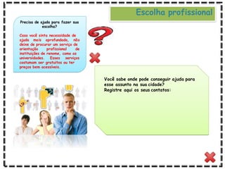 Você sabe onde pode conseguir ajuda para
esse assunto na sua cidade?
Registre aqui os seus contatos:
Precisa de ajuda para fazer sua
escolha?
Caso você sinta necessidade de
ajuda mais aprofundada, não
deixe de procurar um serviço de
orientação profissional de
instituições de renome, como as
universidades. Esses serviços
costumam ser gratuitos ou ter
preços bem acessíveis.
Escolha profissional
 