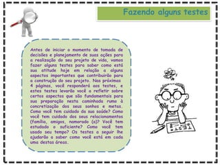 Fazendo alguns testes
Antes de iniciar o momento de tomada de
decisões e planejamento de suas ações para
a realização do seu projeto de vida, vamos
fazer alguns testes para saber como está
sua atitude hoje em relação a alguns
aspectos importantes que contribuirão para
a construção do seu projeto. Nas próximas
4 páginas, você responderá aos testes, e
estes testes levarão você a refletir sobre
certos aspectos que são fundamentais para
sua preparação nesta caminhada rumo à
concretização dos seus sonhos e metas.
Como você tem cuidado da sua saúde? Como
você tem cuidado dos seus relacionamentos
(família, amigos, namorado (a)? Você tem
estudado o suficiente? Como você tem
usado seu tempo? Os testes a seguir lhe
ajudarão a saber como você está em cada
uma destas áreas.
 
