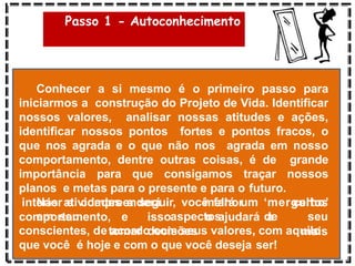Passo 1 - Autoconhecimento
Conhecer a si mesmo é o primeiro passo para
iniciarmos a construção do Projeto de Vida. Identificar
nossos valores, analisar nossas atitudes e ações,
identificar nossos pontos fortes e pontos fracos, o
que nos agrada e o que não nos agrada em nosso
comportamento, dentre outras coisas, é de grande
importância para que consigamos traçar nossos
planos e metas para o presente e para o futuro.
Nas atividades a seguir, você fará um ‘mergulho’
em seu
comportamento, e isso o ajudará a
tomar decisões
interior e compreenderá melhor certos
aspectos de seu
mais
conscientes, de acordo com seus valores, com aquilo
que você é hoje e com o que você deseja ser!
 