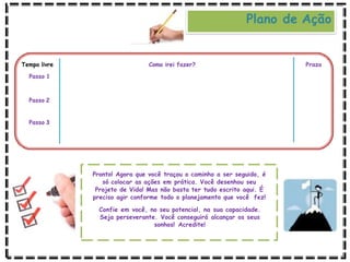 Como irei fazer? Prazo
Tempo livre
Passo 1
Passo 2
Passo 3
Pronto! Agora que você traçou o caminho a ser seguido, é
só colocar as ações em prática. Você desenhou seu
Projeto de Vida! Mas não basta ter tudo escrito aqui. É
preciso agir conforme todo o planejamento que você fez!
Confie em você, no seu potencial, na sua capacidade.
Seja perseverante. Você conseguirá alcançar os seus
sonhos! Acredite!
Plano de Ação
 